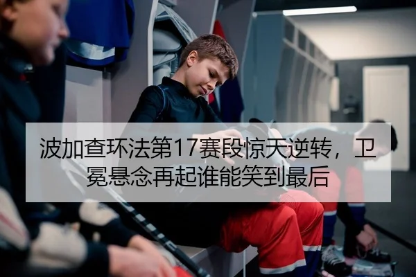 波加查环法第17赛段惊天逆转，卫冕悬念再起谁能笑到最后